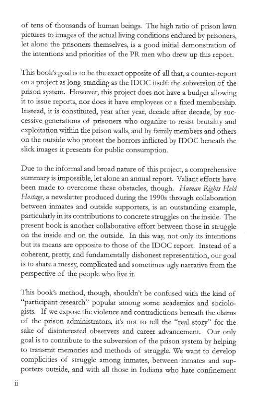 of tens of thousands of human beings. The high ratio of prison lawn pictures to images of the actual living conditions endured by prisoners, let alone the prisoners themselves, is a good initial demonstration of the intentions and priorities of the PR men who drew up this repott.  This book’s goalis to be the exact opposite of al that, a counter-report ona project as long-standing as the IDOC itself: the subversion of the prison system. However, this project does not have a budget allowing it 10 issue reports, nor does it have employees or a fixed membership. Tnstead, it is constituted, year after year, decade after decade, by suc- cessive generations of prisoners who organize to resist brutality and exploitation within the prison walls, and by family members and others on the outside who protest the horrors inflicted by IDOC beneath the slick images it presents for public consumption.  Due to the informal and broad narure of this project, a comprehensive summary is impossible, let lone an anaual report. Valiant efforts have been made to overcome these obstacles, though. Himan Rights Held Hostage, a newsletter produced during the 1990s through collaboration between inmates and outside supporters, is an outstanding cxample, particularly in its contributions to concrete struggles on the inside. The present book is another collaborative effort between those in struggle on the inside and on the outside. In this way, not only its intentions but its means are opposite to those of the IDOC report. Instead of & cohereat, pretty, and fundamentally dishonest representation, our goal is to share a messy, complicated and sometimes ugly narative from the pesspective of the people who live it  ‘This book’s method, though, shouldn’t be confused with the kind of “participant-research” popular among some academics and sociolo- gists.  If we expose the violence and contradictions beneath the claims of the prison administrators, if’s not o tell the “real story” for the sake of disinterested observers and carcer advancement. Our only goalis to contribute to the subversion of the prison system by helping to transmit memories and methods of struggle. We want to develop complicities of struggle among inmates, between inmates aad sup- posters outside, and with all those in Indiana who hate confinement 